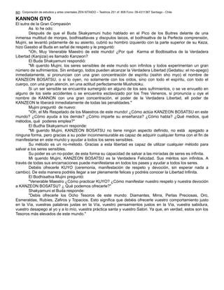 80 
Corporación de estudios y artes orientales ZEN KITAIDO – Teatinos 251 of. 808 Fono: 09-4311387 Santiago - Chile 
KANNON GYO 
El sutra de la Gran Compasión 
As lo he odo: 
Después de que el Buda Skakyamuni hubo hablado en el Pico de los Buitres delante de una 
inmensa multitud de monjes, bodhisattavas y discpulos laicos, el bodhisattva de la Perfecta comprensión, 
Mujini, se levantó pidamente de su asiento, cubrió su hombro izquierdo con la parte superior de su Keza, 
hizo Gassbo al Buda en señal de respeto y le preguntó: 
"iOh, Muy Venerable Maestro de este mundo! ¿Por qué Karma el Bodbisattva de la Verdadera 
Libertad (Kanjizai) es llamado Kanzeon? 
El Buda Shakyamuni respondió: 
"Mi querido Mujini, los seres sensibles de este mundo son infinitos y todos experimentan un gran 
número de sufrimientos. Sin embargo, todos pueden alcanzar la Verdadera Libertad (Gedatsu: el no-apego) 
inmediatamente, si pronuncian con una gran concentración de espíritu (isshin sho myo) el nombre de 
KANZEON BOSATSU, o si lo oyen, no solamente con los oídos, sino con todo el espíritu, con todo el 
cuerpo, con una gran atencin, en una actitud perfectamente Mushotoku. 
Si un ser sensible se encuentra sumergido en alguno de los seis sufrimientos, o se ve envuelto en 
alguno de los siete accidentes o se encuentra esclavizado por los Tres Venenos, si pronuncia u oye el 
nombre de KANNON con una gran concentración, el poder de la Verdadera Libertad, ell poder de 
KANZEON le liberará inmediatamente de todas las penalidades." 
Mujini preguntó de nuevo: 
"iOh, el Ms Respetado de los Maestros de este mundo! ¿Cómo actúa KANZEON BOSATSU en este 
mundo? ¿Cómo ayuda a los demás? ¿Cómo imparte su enseñanza? ¿Cómo habla? ¿Qué medios, qué 
métodos, qué poderes emplea?" 
El Budha Skakyamuni responde: 
"Mi guerido Mujini, KANZEON BOSATSU no tiene ningún aspecto definido, no está apegado a 
ninguna forma, pero gracias a su poder inconmensurable es capaz de adquirir cualquier forma con el fin de 
manifestarse en este mundo y ayudar a todos los seres sensibles. 
Su método es un no-método. Gracias a esta libertad es capaz de utilizar cualquier método para 
salvar a los seres sensibles. 
Su poder es un no-poder, de esta forma su capacidad de salvar a las miríadas de seres es infinita. 
Mi querido Mujini, KANZEON BOSATSU es la Verdadera Felicidad. Sus méritos son infinitos. A 
través de todas sus encarnaciones puede manifestarse en todos los pases y ayudar a todos los seres. 
Debéis ofrecerle KUYO (ceremonia, manifestación de respeto y devoción, sin esperar nada a 
cambio). De esta manera podréis llegar a ser plenamente felices y podréis conocer la Libertad Infinita. 
El Bodhisattva Mujini preguntó: 
"Venerable Maestro ¿Cómo practicar KUYO? ¿Cómo manifestar nuestro respeto y nuestra devoción 
a KANZEON BOSATSU? ¿ Qué podemos ofrecerle?" 
Shakyamuni el Buda responde: 
"Debis ofrecerle los Ocho Tesoros de este mundo: Diamantes, Mirra, Perlas Preciosas, Oro, 
Esmeraldas, Rubíes, Zafiros y Topacios. Esto significa que debéis ofrecerle vuestro comportamiento justo 
en la Vía, vuestras palabras justas en la Vía, vuestro pensamientos justos en la Vía, vuestra sabidura, 
vuestro desapego al yo y a lo mío, vuestra práctica santa y vuestro Satori. Ya que, en verdad, estos son los 
Tesoros más elevados de este mundo." 
 