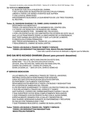Corporación de estudios y artes orientales ZEN KITAIDO – Teatinos 251 of. 808 Fono: 09-4311387 Santiago - Chile 
33eerr SSEERRVVIICCIIOO DDEEDDIICCAACCIIOONN 
EL BUDA DA VUELTA A LA RUEDA DEL DARMA, 
Y ASI LA REALIDAD SE MUESTRA EN SUS MULTIPLES FORMAS. 
LIBERA A.TODOS LOS SERES VIVIENTES QUE SUFREN 
Y LOS LLEVA AL GRAN GOZO. 
SINCERAMENTE BUSCAMOS LA GUIA BENEFICA DE LOS TRES TESOROS. 
AL RECITAR... 
Todos: EL DAIHISHIN DHARANI Y EL ENMEI JUKKU KANNON GYO 
DEDICAMOS SUS MERITOS A: 
TODOS LOS ANCESTROS DE LOS MIEMBROS DEL CENTRO ZEN, 
Y A TODOS LOS SERES EN LOS MUNDOS DEL DARMA, 
* Y ESPECIALMENTE POR... (NOMBRE DEL FALLECIDO)... 
Y POR LOS ESPIRITUS DE LOS HABITANTES FALLECIDOS DE ESTE VALLE. 
QUE LA LUZ PENETRANTE DISIPE LA OBSCURIDAD DE LA IGNORANCIA. 
QUE TODO KARMA SEA DESTRUIDO Y QUE LA FLOR DE LA MENTE 
FLOREZCA EN ETERNA PRIMAVERA. 
QUE TODOS ASCENDAMOS AL TRONO DE LA ILUMINACION 
Y REALIZEMOS EL CAMINO DE BUDA JUNTOS. 
Todos: TODOS LOS BUDAS A TRAVES DE TIEMPO Y ESPACIO 
TODOS LOS BODHISATTYAS MAHASATTVAS, MAHA PRAJNA PARAMITA. 
* Usar solo cuando el servicio es dedicado a alguien que ha fallecido. 
SHO SAI MYO KICHIGO DHARANI (Darani para prevenir desastres) 
NO MO SAN MAN DA, MOTO NAN OHA RA CHI KOTO SHA, 
SONO NAN * TO JI TO, EN GYA GYA GYA KI GYA KI, 
UN NUN, SHIU RA SHIU RA, HARA SHIU RA HARA SHIU RA, 
CHISHU SA CHISHU SA * CHISHU RI CHISHU RI, 
SOWA JA SOWA JA, * SEN CHI GYA, SHIRI EI SOMO KO 
44ttoo SSEERRVVIICCIIOO DDEEDDIICCAACCIIOONN 
LA LUZ ABSOLUTA, LUMINOSA A TRAVES DE TODO EL UNIVERSO, 
INEFABLE EXCELENCIA PENETRANDO POR DOQUIER; 
CADA VEZ QUE ESTA INVOCACION DEVOTA ES EMITIDA, 
ES PERCIBIDA Y SUTILMENTE CONTESTADA. 
DEDICAMOS ESTOS MERITOS A TODOS LOS BUDAS Y BODHISATTVAS 
EN LA ESFERA DE SABIDURIA DEL PRAJNA; 
A LOS DEICISEIS GUARDIANES Y A TODOS LOS PROTECTORES DEL DARMA, 
Y SUS RELACIONES A TRAVES DEL ESPACIO Y TIEMPO. 
QUE PUEDA EL CUERPO DEL DARMA MANTENER FUERZA Y SALUD 
Y QUE NUESTROS VOTOS SEAN COMPLETAMENTE REALIZADOS, 
Y QUE PODAMOS VIVIR EN PERFECTA PAZ CON EL BUDA-DARMA, 
ESPECIALMENTE ORAMOS POR LA SALUD Y BIENESTAR DE... 
QUE GUARDE SERENIDAD DURANTE SU ENFERMEDAD Y RECUPERE 
SU SALUD CON TRANQUILIDAD Y PAZ, 
Y QUE PODAMOS REALIZAR EL CAMINO DE BUDA JUNTOS. 
Todos: TODOS LOS BUDAS A TRAVES DEL TIEMPO Y EBPACIO 
TODOS LOS BODHISATTVAS MAHASATTVAS 
MAHA PRAJNA PARAMITA. 
81 
 