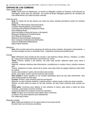 Corporación de estudios y artes orientales ZEN KITAIDO – Teatinos 251 of. 808 Fono: 09-4311387 Santiago - Chile 
GATHAS DE LAS COMIDAS 
Antes de las comidas. 
Todos: Buda nació en Kapilavastu, se iluminó en Magadha, enseñó en Paranasi, entró Nirvana en 
Kusinagara. Ahora abro los utensilios de comida de Buda Tathagata podremos ser aliviados del 
auto-adherimiento con todos los seres vivientes 
Antes de servir 
Guía: En medio de los tres tesoros con todos los seres vivientes permitenos recitar los nombres 
del Buda. 
Todos: Puro Dharmakaya Vairochana Buda 
completo Sambhogakaya Lochana Buda 
numerosos Nirmanakaya Shyakyamuni Buda 
futuro Maitreya Buda 
todos los Budas a través del tiempo y del espacio 
Mahayana Saddharma Pundarika Sutra 
Gran Manjusri Bodhisattva 
Mahayana Samantabhadra Bodhisattva 
Gran compasivo Avalokitesvara Bodhisattva 
Todos los Bodhisattva Mahasattvas 
Maha Prajna Paramita 
Desayuno 
Guía: Esta comida viene de los esfuerzos de todos los seres vivientes, del pasado y del presente, y 
sus diez ventajas nos dan un bienestar físico y espiritual y promueve la práctica pura. 
Comida 
Guía: Ofrecemos esta comida de tres virtudes y seis sabores a Buda, Darma, y Sangha, y a todas 
las vidas en los mundos del Darma. (terminaron de servir) 
Todos: Primero, setenta y dos labores, nos traen esta comida: debemos saber como viene a 
nosotros. 
Segundo, mientras recibimos este ofrecimiento, consideremos si nuestra virtud y práctica merecen 
esto. 
Tercero, deseamos el orden natural de la mente: para estar libres de apegos debemos estar libres 
de codicia. 
Cuarto, para sostener nuestra vida tomamos esta comida. 
Quinto, para lograr nuestro camino tomamos esta comida. 
Solo comida: A todos aquellos en los mundos espirituales ahora les doy este ofrecimiento. Que 
esta comida penetre en todo lugar. 
Cuchara: Primero, esta comida es pará los tres tesoros 
Segundo, es para nuestros maestros, nuestros padres, nuestra nación y todos los seres vivientes. 
Tercero, es para todos los seres en los seis mundos, de este modo comemos esta comida con 
todos. 
Tomar plato: Comemos para detener el mal, prácticar lo bueno, para salvar a todos los seres 
vivientes, y para lograr el camino de Buda. 
Limpieza de platos (se empiezan a lavar los utensilios) 
Todos: El agua con la que lavo est'os platos sabe a ambrosia, 
La ofrezco a los varios espiritus para satisfacerlos. 
Om, Makurasai Svaha! 
Después comidas. 
Guía: Ojalá que podamos vivir en agua turbia con la pureza de loto. 
De este modo nos inclinamos ante Buda. 
82 
 