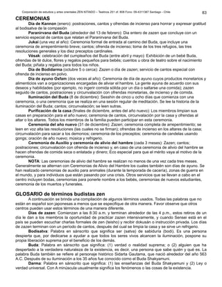 Corporación de estudios y artes orientales ZEN KITAIDO – Teatinos 251 of. 808 Fono: 09-4311387 Santiago - Chile 
CEREMONIAS 
Día de Kannon (enero): postraciones, cantos y ofrendas de incienso para honrar y expresar gratitud 
al bodisatva de la compasión 
Paranirvana del Buda (alrededor del 13 de febrero): Dia entero de zazen que concluye con un 
servicio especial de cantos que relatan el Paranirvana del Buda. 
Jukai (una vez al año): Ceremonia formal de entrada al camino del Buda, que incluye una 
ceremonia de arrepentimiento breve; cantos; ofrenda de incienso; toma de los tres refugios, las tres 
resoluciones generales y los diez preceptos cardinales. 
Vésak: celebración del cumpleaños del Buda (entre abril y mayo): Exhibición de un bebé Buda, 
ofrendas de té dulce, flores y regalos pequeños para bebés; cuentos u obra de teatro sobre el nacimiento 
del Buda; piñata y regalos para todos los niños. 
Día de Bodidarma (octubre 5 o cerca): Zazen o día de zazen; servicio de cantos especial con 
ofrenda de incienso en polvo. 
Día de ayuno Oxfam (dos veces al año): Ceremonia de día de ayuno cuyos productos monetarios y 
alimenticios van a organizaciones encargadas de aliviar el hambre. La gente ayuna de acuerdo con sus 
deseos y habilidades (por ejemplo, no ingerir comida sólida por un día o saltarse una comida); zazen 
seguido de cantos, postraciones y circunvalación con ofrendas monetarias, de incienso y de comida. 
Iluminación del Buda (8 de diciembre): Sesshin de cinco u ocho días que comienza con una 
ceremonia, o una ceremonia que se realiza en una sesión regular de meditación. Se lee la historia de la 
iluminación del Buda; cantos; circunvalación; se leen sutras. 
Purificación de la casa (finales de diciembre, antes del año nuevo): Los miembros limpian sus 
casas en preparación para el año nuevo; ceremonia de cantos, circunvalación por la casa y ofrendas al 
altar o los altares. Todos los miembros de la familia pueden participar en esta ceremonia. 
Ceremonia del año nuevo (31 de diciembre): Zazen; ceremonia completa de arrepentimiento; se 
leen en voz alta las resoluciones (las cuales no se firman); ofrendas de incienso en los altares de la casa; 
circunvalación para sacar a los demonios; ceremonia de los preceptos; ceremonia de candelas usando 
gongs; oración de año nuevo; música y refrigerio. 
Ceremonia de Auxilio y ceremonia de alivio del hambre (cada 3 meses): Zazen; cantos; 
postraciones; circunvalación con ofrenda de incienso y, en caso de una ceremonia de alivio del hambre se 
hacen ofrendas de comida seca o enlatada y dinero; Eco especial para que el mérito vaya al motivo de la 
ceremonia. 
NOTA: Las ceremonias de alivio del hambre se realizan no menos de una vez cada tres meses. 
Generalmente se alternan con Ceremonias de Alivio del Hambre los cuales también son días de ayuno. Se 
han realizado ceremonias de auxilio para animales (durante la temporada de cacería), zonas de guerra en 
el mundo, y para individuos que están pasando por una crisis. Otros servicios que se llevan a cabo en el 
centro incluyen bodas, ceremonias para ponerle nombre a los bebés, ceremonias de nuevos estudiantes, 
ceremonia de los muertos y funerales. 
GLOSARIO de términos budistas zen 
A continuación se brinda una compilación de algunos términos usados. Todas las palabras que no 
están en español son japonesas a menos que se especifique de otra manera. Favor observe que otros 
centros pueden usar estos términos de una manera diferente. 
Días de zazen: Comienzan a las 8:30 a.m. y terminan alrededor de las 4 p.m., estos retiros de un 
día le dan a los miembros la oportunidad de practicar zazen intensivamente, y cuando Sensei está en el 
país se pueden escuchar charlas formales de zen (teisho) y recibir dokusán o instrucción privada. Los días 
de zazen terminan con un período de cantos, después del cual se limpia la casa y se sirve un refrigerio. 
Bodisatva: Palabra en sánscrito que significa ser (satva) de sabiduría (bodi). Es una persona 
despierta que, por dedicarse a ayudar a que todos los seres vivos alcancen la iluminación, pospone su 
propia liberación suprema por el beneficio de los demás. 
Buda: Palabra en sánscrito que significa: (1) verdad o realidad suprema; o (2) alguien que ha 
despertado a la verdadera naturaleza de la existencia, es decir, una persona que sabe quién y qué es. La 
palabra Buda también se refiere al personaje histórico Sidarta Gautama, que nació alrededor del año 563 
A.C. Después de su iluminación a los 35 años fue conocido como el Buda Shakyamuni. 
Darma: Palabra en sánscrito que significa: (1) las enseñanzas del Buda Shakyamuni y (2) Ley o 
verdad universal. Con A minúscula usualmente significa los fenómenos o las cosas de la existencia. 
83 
 
