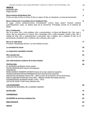Corporación de estudios y artes orientales ZEN KITAIDO – Teatinos 251 of. 808 Fono: 09-4311387 Santiago - Chile 
INDICE 
BBUUDDIISSMMOO ZZEENN 
Origen del Zen 
Breve historia del Budismo Zen. 
El Zen en India. El Zen en China. El Zen en Japón. El Zen en Occidente. La línea de transmisión 
Breve intoducción a la práctica de la meditación Zen. 
El Lugar. ¿Cómo sentarse?¿Cómo inmovilizarse? ¿Cómo hacer zazen? Posición corporal 
justa.Respiración Justa. La actitud justa de la conciencia. Principales errores en la práctica de 
Zazen 
Zen y Civilización. 
Ser no es tener. Zen y vida cotidiana. Zen y psicosomática. La figura del Maestro Zen. Zen, aqui y 
ahora. Zen es conocerse a sí mismo. Zen y psicología. Zen y artes marciales. Karate y Zen. Zen y 
calidad de Vida. Zen y creatividad.Zen y educación. Zen y religión. Zen y libertad. El Zen en el 
pensamiento occidental. Zen y medicina. Zen y eficacia. Zen y arte. 
Zen en la vida diaria 
Principios. Metodología del Zen. La vida cotidiana es Zen. 
La ansiedad de actuar 
La respiración saludable revisada 
Otro estudio Zen. 
¿Qué es el Zen, Koan. 
Una reformulación moderna de la ética budista 
TEXTOS ZEN 
EL SHODOKA del Maestro Kodo sawaki. 
HOTSU BODAISHIN El espíritu del despertar. 
ZAZENSHIN 
MAKA HANNYA HARAMITA SHINGYO Sutra de la Gran sabiduría (español) 
VAJRACCHEDIKA PRAJNA PARAMITA El Sutra del Diamante (español) 
SAN DO KAI del Maestro Sekito (700 – 790) La unión de la esencia y de los fenómenos. 
HOKYO ZAN MAI del Maestro Tozan (807 – 869) El samadhi del espejo precioso. 
KUKANZAZENGI del Maestro Dogen (1200 – 1253) 
GATHA DE SENG T’SAN Tercer patriarca Zen 
LOS SESSHINES 
SESSHIN DE BECERRIL DE LA SIERRA, MADRID 
SUTRA ZEN 
CEREMONIAS 
GLOSARIO de terminos budistas Zen 
BIBLIOGRAFÍA 
INDICE 
87 
2 
3 
6 
11 
17 
20 
21 
22 
28 
29 
68 
72 
83 
83 
85 
87 
