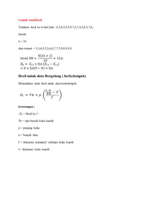 Contoh Soal Desil
Tentukan desil ke-8 dari data : 6,3,8,9,5,9,9,7,5,7,4,5,8,3,7,6,.
Jawab:
n = 16
data terurut = 3,3,4,5,5,5,6,6,7,7,7,8,8,9,9,9.
Desil untuk data Bergolong ( berkelompok)
Menentukan letak desil untuk data berkelompok
keterangan :
-𝐷𝑖 = Desil ke 1
Tb = tepi bawah kelas kuartil
p = panjang kelas
n = banyak data
F = frekuensi kumulatif sebelum kelas kuartil
f = frekuensi kelas kuartil
 