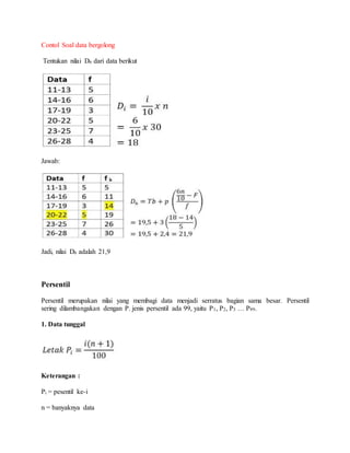 Contol Soal data bergolong
Tentukan nilai D6 dari data berikut
Jawab:
Jadi, nilai D6 adalah 21,9
Persentil
Persentil merupakan nilai yang membagi data menjadi serratus bagian sama besar. Persentil
sering dilambangakan dengan P. jenis persentil ada 99, yaitu P1, P2, P3 … P99.
1. Data tunggal
Keterangan :
Pi = pesentil ke-i
n = banyaknya data
 