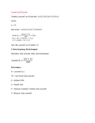 Contoh Soal Persentil
Tentukan persentil ke-65 dari data : 6,5,8,7,9,4,5,8,4,7,8,5,8,4,5.
Jawab:
n = 15
data terurut : 4,4,4,5,5,5,5,6,7,7,8,8,8,8,9.
Jadi, nilai persentil ke-65 adalah 7,4.
2. Data bergolong (Berkelompok)
Menetukan letak persentil untuk data berkelompok
Keterangan :
Pi = persentil ke-i
Tb = tepi bawah kelas persentil
p = panjang kelas
n = banyak data
F = frekuensi kumulatif sebelum kelas persentil
f = frekuensi kelas persentil
 