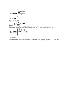 Persentil ke-80
Letak
Sehingga, letak Persentil ke-80 pada data ke-40 yaitu pada interval ke-4
Jadi nilai Desil ke-7 dan Persentil ke-80 dari data tersebut adalah 22,5 dan 24,5
 
