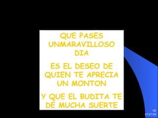 QUE PASES
 UNMARAVILLOSO
      DIA
 ES EL DESEO DE
QUIEN TE APRECIA
  UN MONTON
Y QUE EL BUDITA TE
 DÉ MUCHA SUERTE
                          19
                     07/07/09
 