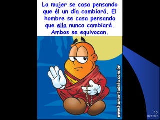La mujer se casa pensando
que él un día cambiará. El
 hombre se casa pensando
 que ella nunca cambiará.
   Ambos se equivocan.




                                  15
                             10/27/07
 