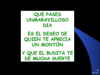 QUE PASES
 UNMARAVILLOSO
      DIA
 ES EL DESEO DE
QUIEN TE APRECIA
  UN MONTÓN
Y QUE EL BUDITA TE
 DÉ MUCHA SUERTE

                          19
                     10/27/07
 