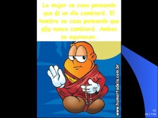 La mujer se casa pensando que  él  un día cambiará. El hombre se casa pensando que  ella  nunca cambiará. Ambos se equivocan. 