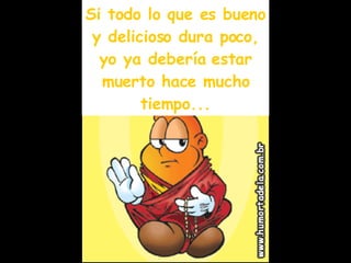 Si todo lo que es bueno y delicioso dura poco, yo ya debería estar muerto hace mucho tiempo... 