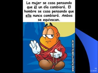 La mujer se casa pensando que  él  un día cambiará. El hombre se casa pensando que  ella  nunca cambiará. Ambos se equivocan. 