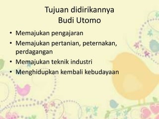 Tujuan didirikannya
              Budi Utomo
• Memajukan pengajaran
• Memajukan pertanian, peternakan,
  perdagangan
• Memajukan teknik industri
• Menghidupkan kembali kebudayaan
 