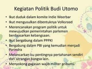 Kegiatan Politik Budi Utomo
• Ikut duduk dalam komite Indie Weerbar
• Ikut mengusulkan dibentuknya Volksraad
• Merencanakan program politik untuk
  mewujudkan pemerintahan parlemen
  berdaasarkan kebangsaan.
• Ikut bergabung dalam PPPKI
• Bergabung dalam PBI yang kemudian menjadi
  Parindra
• Melancarkan isu pentingnya pertahanan sendiri
  dari serangan bangsa lain.
• Menyokong gagasan wajib militer pribumi.
 