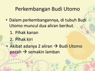 Perkembangan Budi Utomo
• Dalam perkembangannya, di tubuh Budi
  Utomo muncul dua aliran berikut.
  1. Pihak kanan
  2. Pihak kiri
• Akibat adanya 2 aliran  Budi Utomo
  pecah  semakin lamban
 