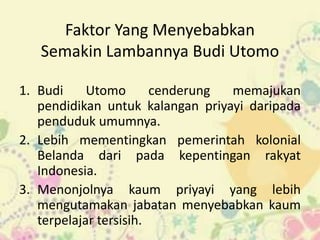 Faktor Yang Menyebabkan
   Semakin Lambannya Budi Utomo

1. Budi     Utomo       cenderung memajukan
   pendidikan untuk kalangan priyayi daripada
   penduduk umumnya.
2. Lebih mementingkan pemerintah kolonial
   Belanda dari pada kepentingan rakyat
   Indonesia.
3. Menonjolnya kaum priyayi yang lebih
   mengutamakan jabatan menyebabkan kaum
   terpelajar tersisih.
 