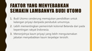 FAKTOR YANG MENYEBABKAN
SEMAKIN LAMBANNYA BUDI UTOMO
1. Budi Utomo cenderung memajukan pendidikan untuk
kalangan priyayi daripada penduduk umumnya.
2. Lebih mementingkan pemerintah kolonial Belanda dari pada
kepentingan rakyat Indonesia.
3. Menonjolnya kaum priyayi yang lebih mengutamakan
jabatan menyebabkan kaum terpelajar tersisih.
 