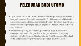 PELEBURAN BUDI UTOMO
• Sejak tahun 1931 Budi Utomo membuka keanggotaannya untuk semua
bangsa Indonesia. Dalam bidang politik, Budi Utomo memiliki citacita
untuk mewujudkan Indonesia merdeka. Dengan demikian, Budi Utomo
telah berkembang menjadi sebuah organisasi dengan sifat dan tujuan
nasionalisme.
• Untuk mencapai tujuan tersebut, pada tahun 1935 Budi Utomo
menggabungkan diri dengan Partai Bangsa Indonesia (PBI) yang
didirikan oleh Dr. Sutomo. Hasil peleburan Budi Utomo dan PBI adalah
Partai Indonesia Raya (Parindra) yang diketuai oleh Dr. Sutomo.
 