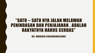 “SATU – SATU NYA JALAN MELAWAN
PENINDASAN DAN PENJAJAHAN , ADALAH
RAKYATNYA HARUS CERDAS”
DR. WAHIDIN SOEDIROHOESODO
 