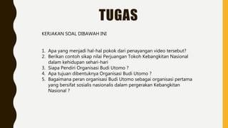 TUGAS
KERJAKAN SOAL DIBAWAH INI
1. Apa yang menjadi hal-hal pokok dari penayangan video tersebut?
2. Berikan contoh sikap nilai Perjuangan Tokoh Kebangkitan Nasional
dalam kehidupan sehari-hari
3. Siapa Pendiri Organisasi Budi Utomo ?
4. Apa tujuan dibentuknya Organisasi Budi Utomo ?
5. Bagaimana peran organisasi Budi Utomo sebagai organisasi pertama
yang bersifat sosialis nasionalis dalam pergerakan Kebangkitan
Nasional ?
 