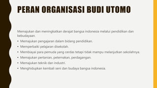 PERAN ORGANISASI BUDI UTOMO
Memajukan dan meningkatkan derajat bangsa indonesia melalui pendidikan dan
kebudayaan.
• Memajukan pengajaran dalam bidang pendidikan.
• Memperbaiki pelajaran disekolah.
• Membiayai para pemuda yang cerdas tetapi tidak mampu melanjutkan sekolahnya.
• Memajukan pertanian, peternakan, perdagangan.
• Memajukan teknik dan industri.
• Menghidupkan kembali seni dan budaya bangsa indonesia.
 