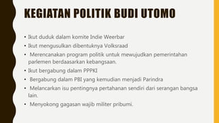KEGIATAN POLITIK BUDI UTOMO
• Ikut duduk dalam komite Indie Weerbar
• Ikut mengusulkan dibentuknya Volksraad
• Merencanakan program politik untuk mewujudkan pemerintahan
parlemen berdaasarkan kebangsaan.
• Ikut bergabung dalam PPPKI
• Bergabung dalam PBI yang kemudian menjadi Parindra
• Melancarkan isu pentingnya pertahanan sendiri dari serangan bangsa
lain.
• Menyokong gagasan wajib militer pribumi.
 