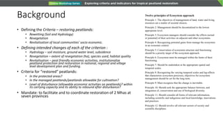 Background
• Defining the Criteria – restoring peatlands:
• Rewetting (Soil and Hydrology)
• Revegetation
• Revitalisation of local communities’ socio economic.
• Defining intended changes of each of the criterion :
• Hydrology – soil moisture, ground water level, subsidence
• Revegetation – extent of revegetation (ha), species used, habitat quality
• Revitalisation – peat friendly economic activities, institutionalize
peatland protection and restoration in national, regional and village
level development plan and funding.
• Criteria for “restored” peatlands:
• In the protected areas?
• In the managed peatlands/peatlands allowable for cultivation?
• Level of disturbance (allowable economic activities on peatlands)? within
its carrying capacity and its ability to rebound after disturbance?
• Mandate: to facilitate and to coordinate restoration of 2 Mhas at
seven provinces
Twelve principles of Ecosystem approach
Principle 1: The objectives of management of land, water and living
resources are a matter of societal choices.
Principle 2: Management should be decentralized to the lowest
appropriate level.
Principle 3: Ecosystem managers should consider the effects (actual
or potential) of their activities on adjacent and other ecosystems.
Principle 4: Recognizing potential gains from manage the ecosystem
in an economic context
Principle 5: Conservation of ecosystem structure and functioning
should be a priority target of the ecosystem approach.
Principle 6: Ecosystem must be managed within the limits of their
functioning.
Principle 7: Should be undertaken at the appropriate spatial and
temporal scales.
Principle 8: Recognizing the varying temporal scales and lag-effects
that characterize ecosystem processes, objectives for ecosystem
management should be set for the long term.
Principle 9: Must recognize that the change is inevitable.
Principle 10: Should seek the appropriate balance between, and
integration of, conservation and use of biological diversity.
Principle 11: Should consider all forms of relevant information,
including scientific and indigenous and local knowledge, innovations
and practices.
Principle 12: Should involve all relevant sectors of society and
scientific disciplines.
 
