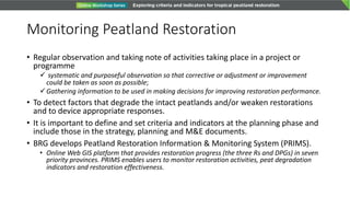 Monitoring Peatland Restoration
• Regular observation and taking note of activities taking place in a project or
programme
ü systematic and purposeful observation so that corrective or adjustment or improvement
could be taken as soon as possible;
üGathering information to be used in making decisions for improving restoration performance.
• To detect factors that degrade the intact peatlands and/or weaken restorations
and to device appropriate responses.
• It is important to define and set criteria and indicators at the planning phase and
include those in the strategy, planning and M&E documents.
• BRG develops Peatland Restoration Information & Monitoring System (PRIMS).
• Online Web GIS platform that provides restoration progress (the three Rs and DPGs) in seven
priority provinces. PRIMS enables users to monitor restoration activities, peat degradation
indicators and restoration effectiveness.
 