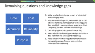 Remaining questions and knowledge gaps
Time Cost
Accuracy Reliability
Purpose
1. Make peatland monitoring as part of integrated
monitoring systems;
2. Improve monitoring tools, take advantage in the
advancement in (satellite) sensor technology and
data availability; computational power and cloud
computing. Proxies and new methodology.
3. Cascading approaches, general to specific;
4. Need reliable methodology to verify soil moisture
data from remote sensing and modelling;
5. Need reliable methodology to monitor emission
from peat drainage, fire and also emission
reduction from rewetting
 