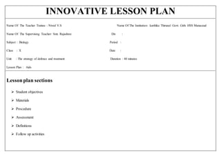 INNOVATIVE LESSON PLAN
Name Of The Teacher Trainee : Nived V.S Name Of The Institution: karthika Thirunal Govt. Girls HSS Manacaud
Name Of The Supervising Teacher: Smt. Rajashree Div :
Subject : Biology Period :
Class : X Date :
Unit : The strategy of defence and treatment Duration : 40 minutes
Lesson Plan : Aids
Lessonplan sections
 Student objectives
 Materials
 Procedure
 Assessment
 Definitions
 Follow up activities
 