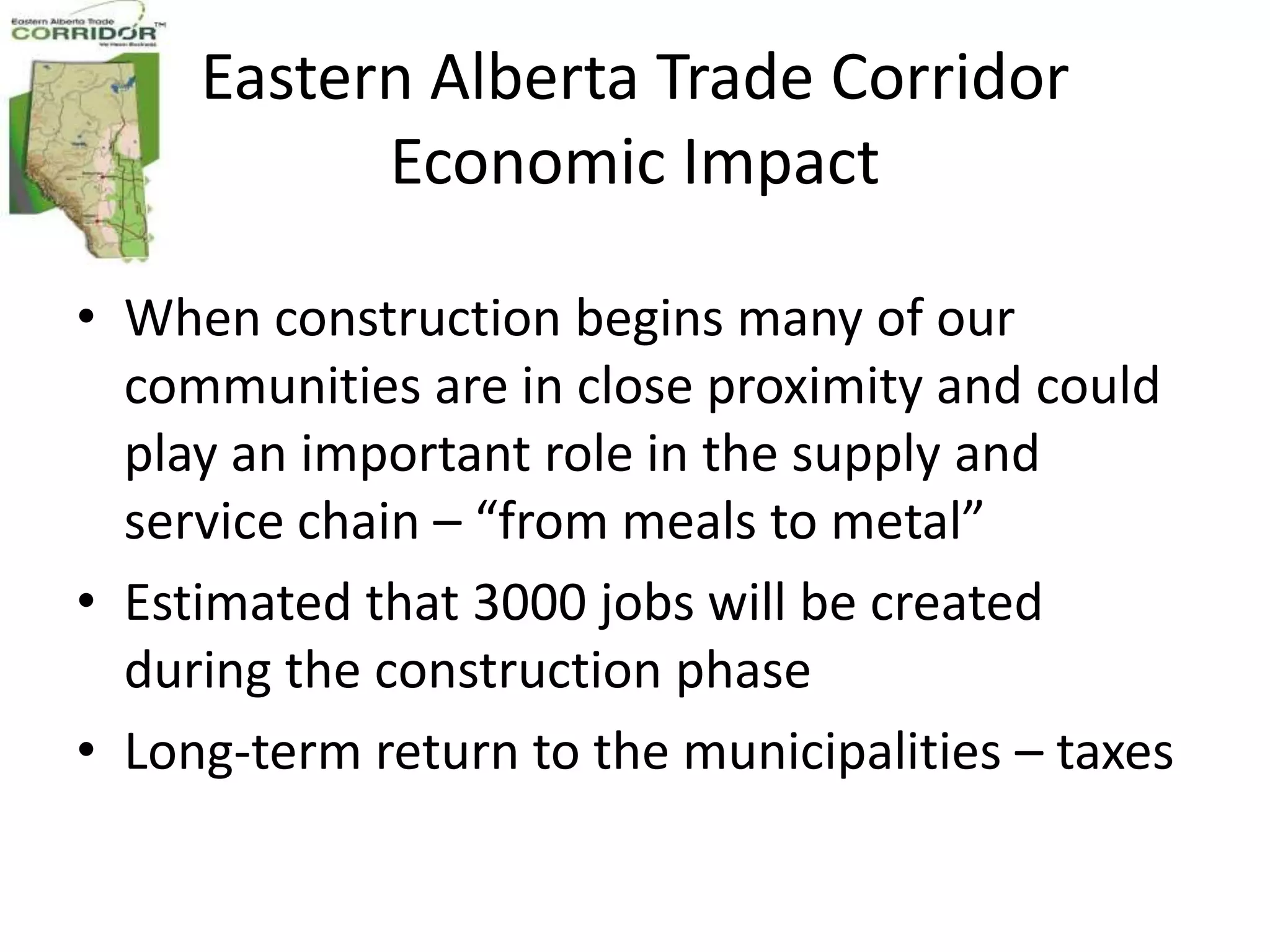 Eastern Alberta Trade Corridor
           Economic Impact

• When construction begins many of our
  communities are in close proximity and could
  play an important role in the supply and
  service chain – “from meals to metal”
• Estimated that 3000 jobs will be created
  during the construction phase
• Long-term return to the municipalities – taxes
 