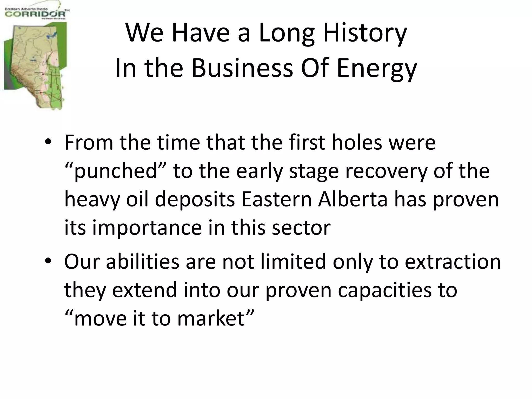 We Have a Long History
       In the Business Of Energy

• From the time that the first holes were
  “punched” to the early stage recovery of the
  heavy oil deposits Eastern Alberta has proven
  its importance in this sector
• Our abilities are not limited only to extraction
  they extend into our proven capacities to
  “move it to market”
 