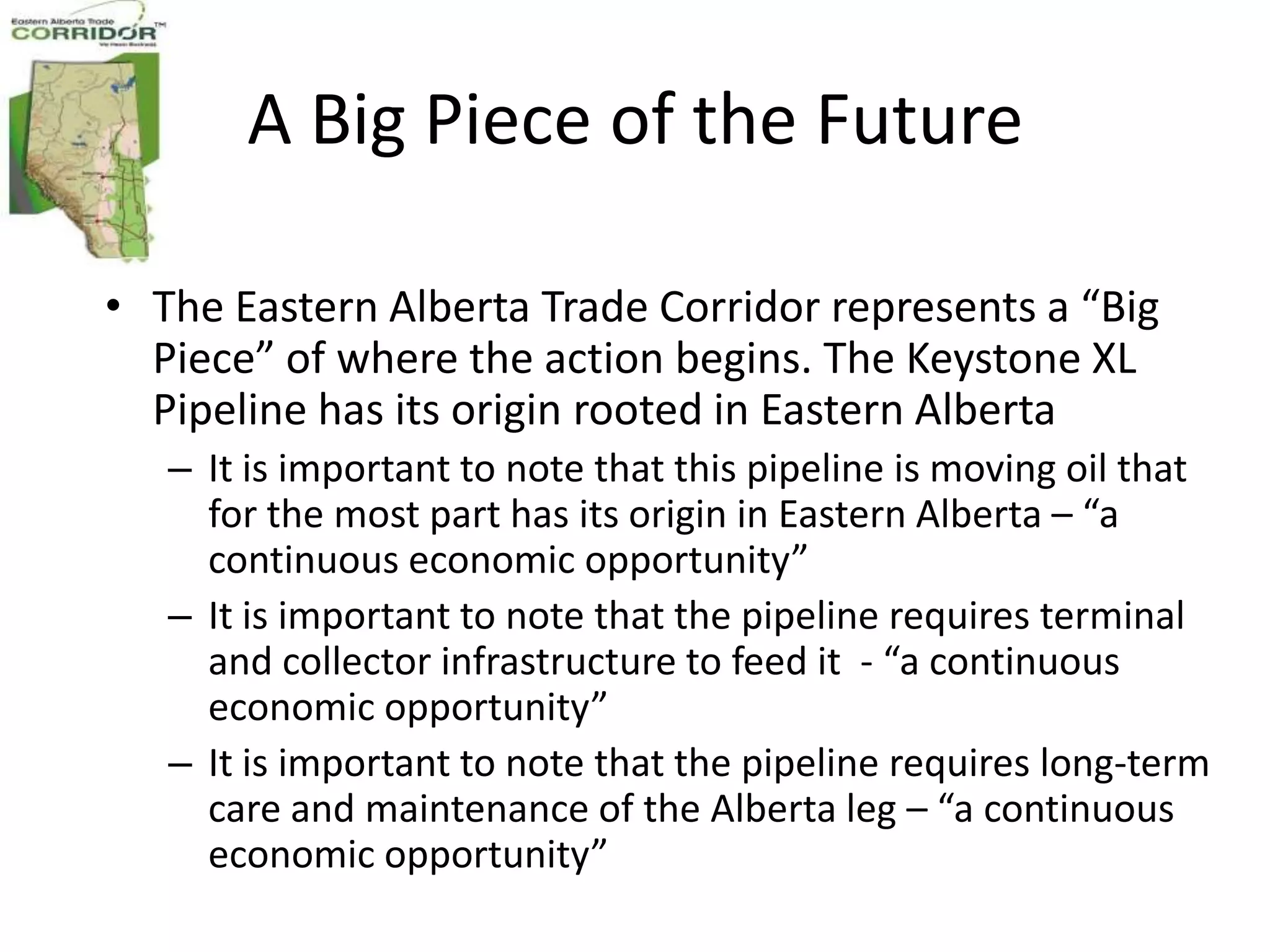 A Big Piece of the Future

• The Eastern Alberta Trade Corridor represents a “Big
  Piece” of where the action begins. The Keystone XL
  Pipeline has its origin rooted in Eastern Alberta
   – It is important to note that this pipeline is moving oil that
     for the most part has its origin in Eastern Alberta – “a
     continuous economic opportunity”
   – It is important to note that the pipeline requires terminal
     and collector infrastructure to feed it - “a continuous
     economic opportunity”
   – It is important to note that the pipeline requires long-term
     care and maintenance of the Alberta leg – “a continuous
     economic opportunity”
 