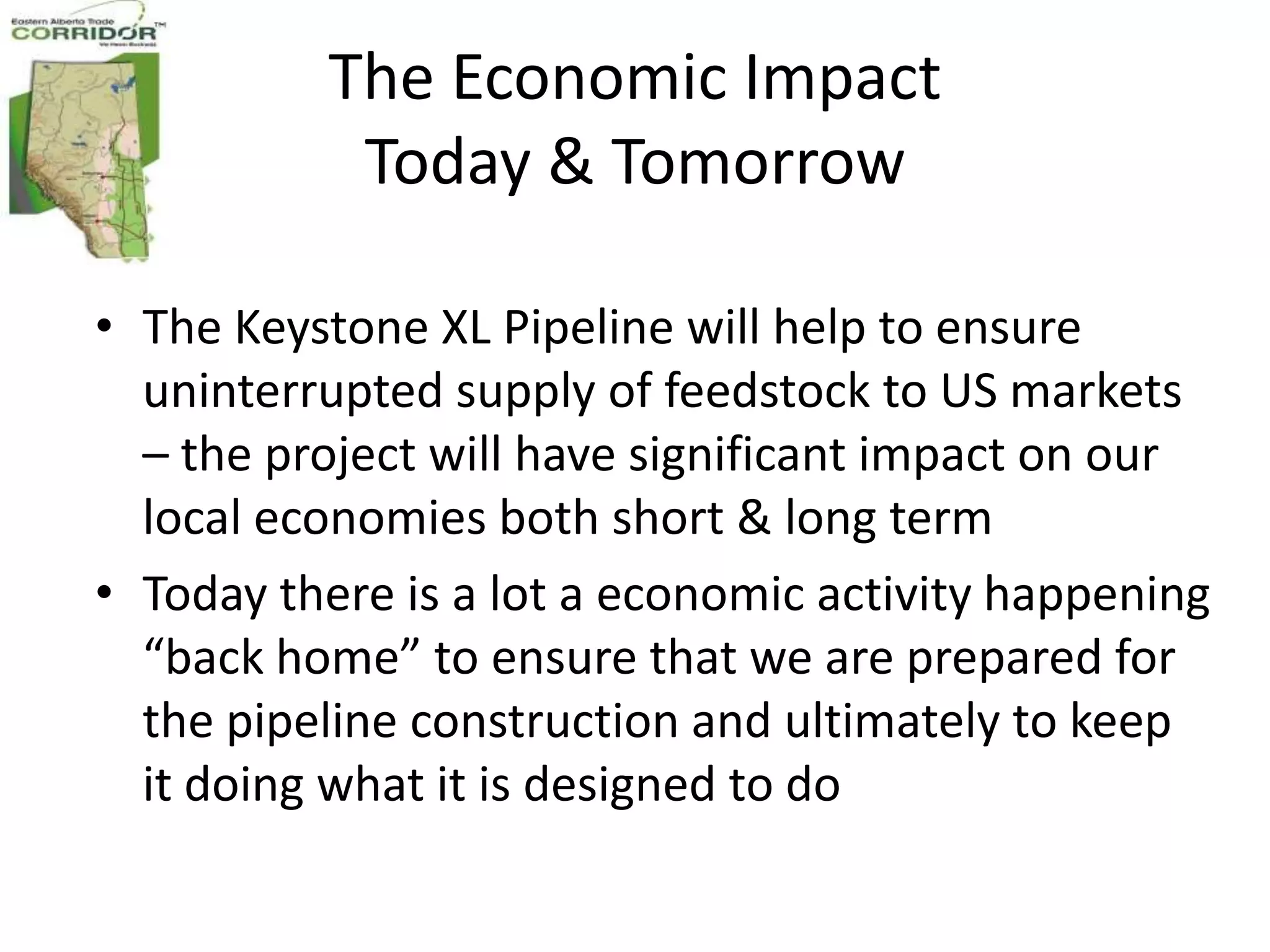 The Economic Impact
           Today & Tomorrow

• The Keystone XL Pipeline will help to ensure
  uninterrupted supply of feedstock to US markets
  – the project will have significant impact on our
  local economies both short & long term
• Today there is a lot a economic activity happening
  “back home” to ensure that we are prepared for
  the pipeline construction and ultimately to keep
  it doing what it is designed to do
 