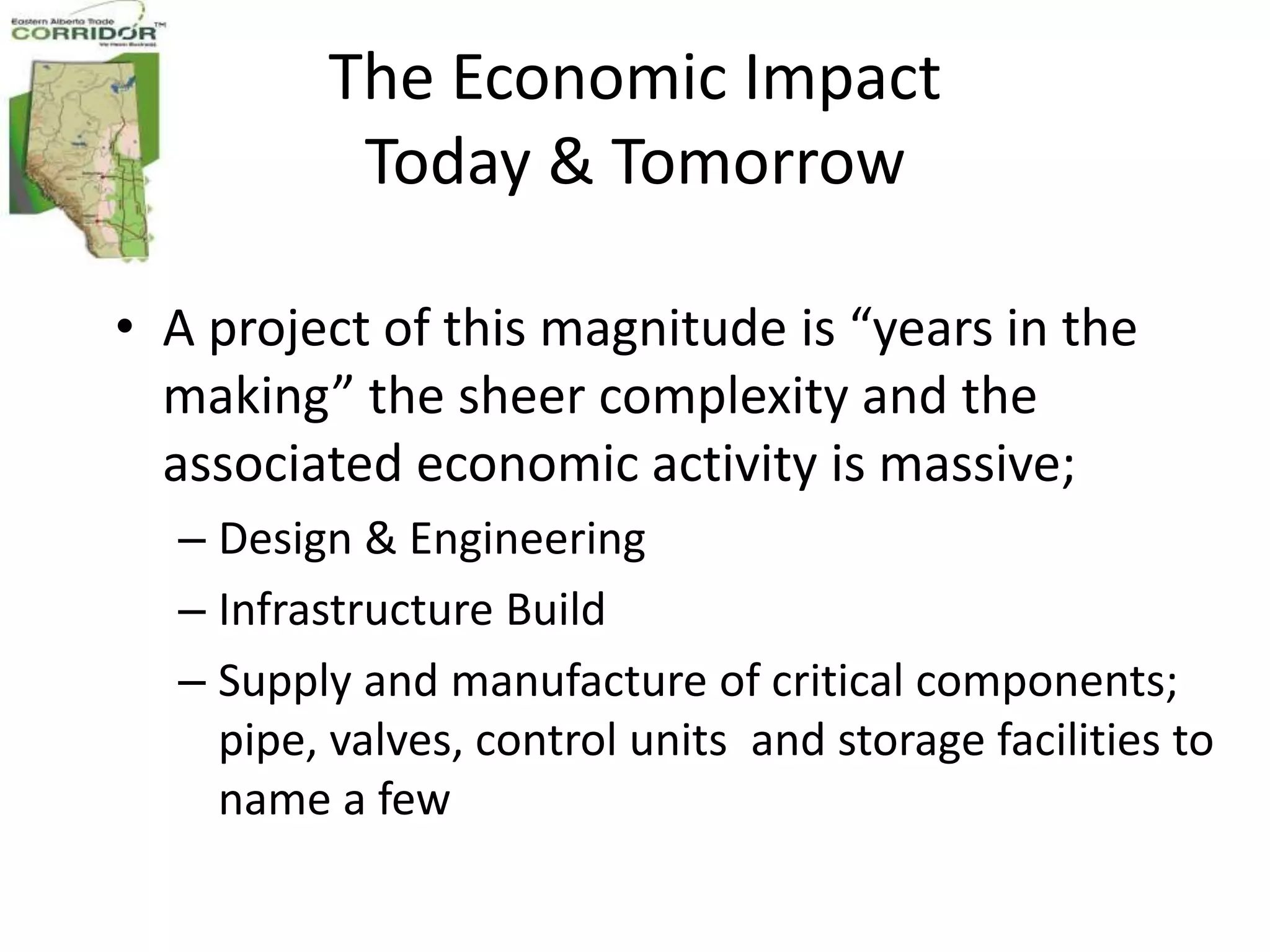 The Economic Impact
          Today & Tomorrow

• A project of this magnitude is “years in the
  making” the sheer complexity and the
  associated economic activity is massive;
  – Design & Engineering
  – Infrastructure Build
  – Supply and manufacture of critical components;
    pipe, valves, control units and storage facilities to
    name a few
 