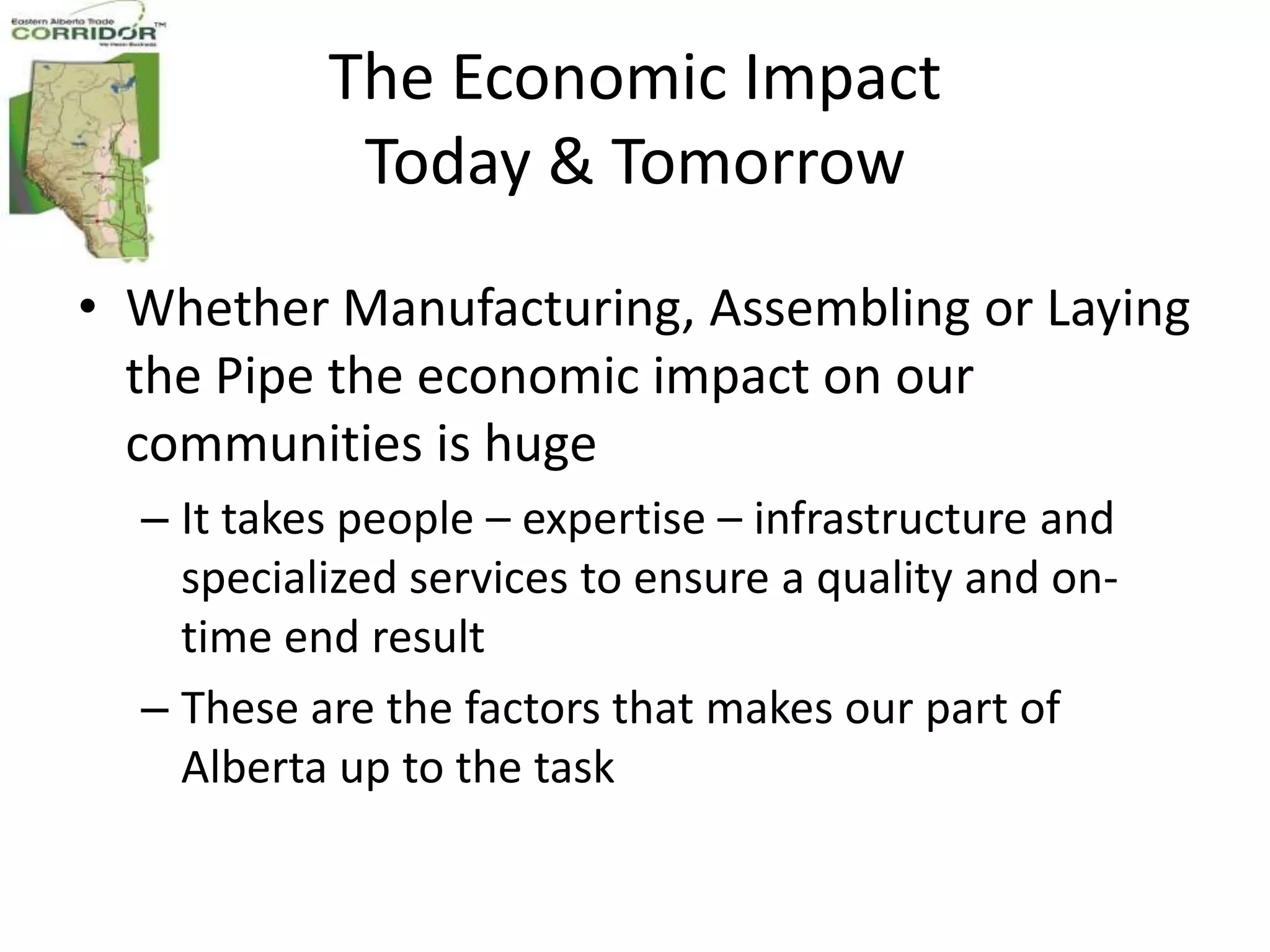 The Economic Impact
            Today & Tomorrow

• Whether Manufacturing, Assembling or Laying
  the Pipe the economic impact on our
  communities is huge
  – It takes people – expertise – infrastructure and
    specialized services to ensure a quality and on-
    time end result
  – These are the factors that makes our part of
    Alberta up to the task
 