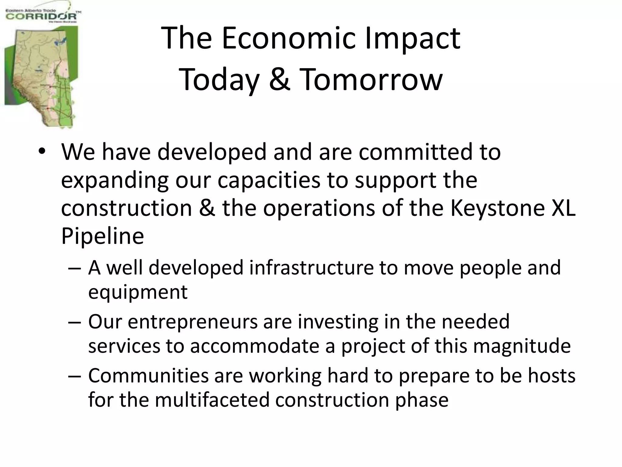 The Economic Impact
            Today & Tomorrow

• We have developed and are committed to
  expanding our capacities to support the
  construction & the operations of the Keystone XL
  Pipeline
  – A well developed infrastructure to move people and
    equipment
  – Our entrepreneurs are investing in the needed
    services to accommodate a project of this magnitude
  – Communities are working hard to prepare to be hosts
    for the multifaceted construction phase
 