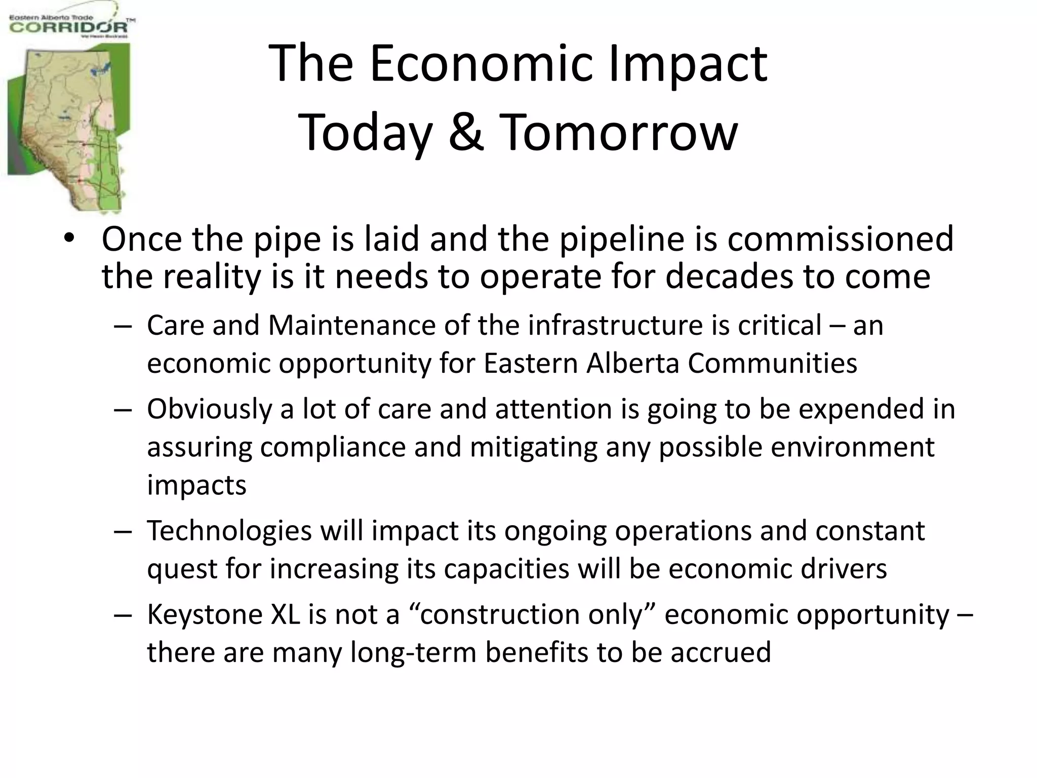 The Economic Impact
               Today & Tomorrow
• Once the pipe is laid and the pipeline is commissioned
  the reality is it needs to operate for decades to come
   – Care and Maintenance of the infrastructure is critical – an
     economic opportunity for Eastern Alberta Communities
   – Obviously a lot of care and attention is going to be expended in
     assuring compliance and mitigating any possible environment
     impacts
   – Technologies will impact its ongoing operations and constant
     quest for increasing its capacities will be economic drivers
   – Keystone XL is not a “construction only” economic opportunity –
     there are many long-term benefits to be accrued
 