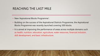 REACHING THE LAST MILE
• New ‘Aspirational Blocks Programme’:
• Building on the success of the Aspirational Districts Programme, the Aspirational
Blocks Programme was recently launched covering 500 blocks.
• It is aimed at improving the performance of areas across multiple domains such
as health, nutrition, education, agriculture, water resources, financial inclusion,
skill development, and basic infrastructure.
 