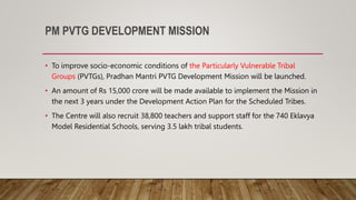 PM PVTG DEVELOPMENT MISSION
• To improve socio-economic conditions of the Particularly Vulnerable Tribal
Groups (PVTGs), Pradhan Mantri PVTG Development Mission will be launched.
• An amount of Rs 15,000 crore will be made available to implement the Mission in
the next 3 years under the Development Action Plan for the Scheduled Tribes.
• The Centre will also recruit 38,800 teachers and support staff for the 740 Eklavya
Model Residential Schools, serving 3.5 lakh tribal students.
 