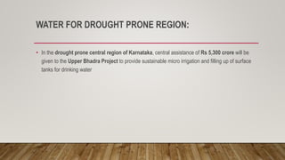 WATER FOR DROUGHT PRONE REGION:
• In the drought prone central region of Karnataka, central assistance of Rs 5,300 crore will be
given to the Upper Bhadra Project to provide sustainable micro irrigation and filling up of surface
tanks for drinking water
 