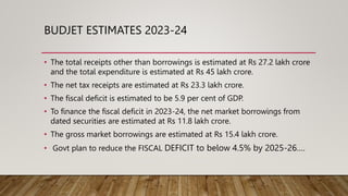 BUDJET ESTIMATES 2023-24
• The total receipts other than borrowings is estimated at Rs 27.2 lakh crore
and the total expenditure is estimated at Rs 45 lakh crore.
• The net tax receipts are estimated at Rs 23.3 lakh crore.
• The fiscal deficit is estimated to be 5.9 per cent of GDP.
• To finance the fiscal deficit in 2023-24, the net market borrowings from
dated securities are estimated at Rs 11.8 lakh crore.
• The gross market borrowings are estimated at Rs 15.4 lakh crore.
• Govt plan to reduce the FISCAL DEFICIT to below 4.5% by 2025-26….
 