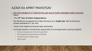 AZADI KA AMRIT MAHOTSAV
• The Union Budget for FY 2023-24 this year aims to further strengthen India's economic
status.
• The 75th Year of India's Independence,
• The World has recognized the Indian Economy as a 'bright star' with its Economic
Growth estimated at 7 per cent
• which is the highest among all major economies.
• The Budget identifies 4 transformative opportunities to be leveraged before reaching India@100:
• Economic Empowerment of Women through SHGs
• PM VIshwakarma KAushal Samman (PM VIKAS)
• Tourism Promotion in Mission Mode
• Green Growth
 