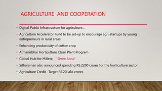 AGRICULTURE AND COOPERATION
• Digital Public Infrastructure for agriculture…
• Agriculture Accelerator Fund to be set-up to encourage agri-startups by young
entrepreneurs in rural areas
• Enhancing productivity of cotton crop
• Atmanirbhar Horticulture Clean Plant Program
• Globel Hub for Millets; ‘ Shree Anna’
• Sitharaman also announced spending RS.2200 crores for the horticulture sector
• Agriculture Credit –Target RS.20 laks crores
 