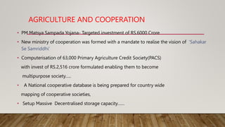 AGRICULTURE AND COOPERATION
• PM Matsya Sampada Yojana- Targeted investment of RS.6000 Crore
• New ministry of cooperation was formed with a mandate to realise the vision of ‘Sahakar
Se Samriddhi’
• Computerisation of 63,000 Primary Agriculture Credit Society(PACS)
with invest of RS.2,516 crore formulated enabling them to become
multipurpose society…..
• A National cooperative database is being prepared for country wide
mapping of cooperative societies,
• Setup Massive Decentralised storage capacity……
 