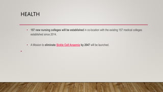 HEALTH
• 157 new nursing colleges will be established in co-location with the existing 157 medical colleges
established since 2014.
• A Mission to eliminate Sickle Cell Anaemia by 2047 will be launched.
•
 