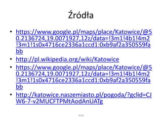 Źródła
• https://www.google.pl/maps/place/Katowice/@5
0.2136724,19.0071927,12z/data=!3m1!4b1!4m2
!3m1!1s0x4716ce2336a1ccd1:0xb9af2a350559fa
bb
• http://pl.wikipedia.org/wiki/Katowice
• https://www.google.pl/maps/place/Katowice/@5
0.2136724,19.0071927,12z/data=!3m1!4b1!4m2
!3m1!1s0x4716ce2336a1ccd1:0xb9af2a350559fa
bb
• http://katowice.naszemiasto.pl/pogoda/?gclid=CJ
W6-7-v2MUCFTPMtAodAnUATg
WSB
 