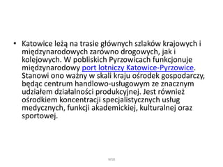• Katowice leżą na trasie głównych szlaków krajowych i
międzynarodowych zarówno drogowych, jak i
kolejowych. W pobliskich Pyrzowicach funkcjonuje
międzynarodowy port lotniczy Katowice-Pyrzowice.
Stanowi ono ważny w skali kraju ośrodek gospodarczy,
będąc centrum handlowo-usługowym ze znacznym
udziałem działalności produkcyjnej. Jest również
ośrodkiem koncentracji specjalistycznych usług
medycznych, funkcji akademickiej, kulturalnej oraz
sportowej.
WSB
 