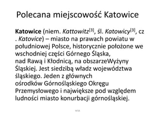 Polecana miejscowość Katowice
Katowice (niem. Kattowitz[3], śl. Katowicy[3], cz
. Katovice) – miasto na prawach powiatu w
południowej Polsce, historycznie położone we
wschodniej części Górnego Śląska,
nad Rawą i Kłodnicą, na obszarzeWyżyny
Śląskiej. Jest siedzibą władz województwa
śląskiego. Jeden z głównych
ośrodków Górnośląskiego Okręgu
Przemysłowego i największe pod względem
ludności miasto konurbacji górnośląskiej.
WSB
 