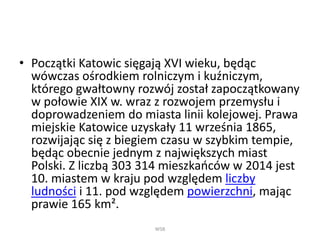 • Początki Katowic sięgają XVI wieku, będąc
wówczas ośrodkiem rolniczym i kuźniczym,
którego gwałtowny rozwój został zapoczątkowany
w połowie XIX w. wraz z rozwojem przemysłu i
doprowadzeniem do miasta linii kolejowej. Prawa
miejskie Katowice uzyskały 11 września 1865,
rozwijając się z biegiem czasu w szybkim tempie,
będąc obecnie jednym z największych miast
Polski. Z liczbą 303 314 mieszkańców w 2014 jest
10. miastem w kraju pod względem liczby
ludności i 11. pod względem powierzchni, mając
prawie 165 km².
WSB
 