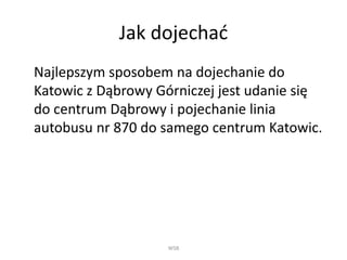 Jak dojechać
Najlepszym sposobem na dojechanie do
Katowic z Dąbrowy Górniczej jest udanie się
do centrum Dąbrowy i pojechanie linia
autobusu nr 870 do samego centrum Katowic.
WSB
 
